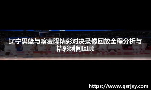 辽宁男篮与喀麦隆精彩对决录像回放全程分析与精彩瞬间回顾